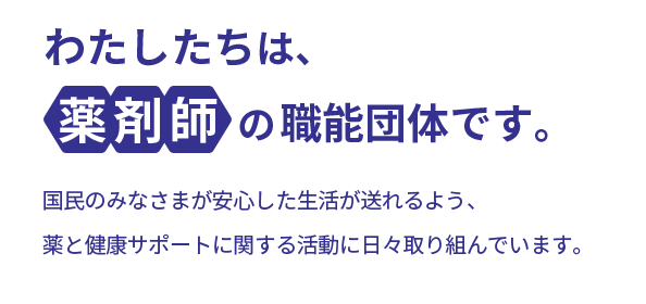 わたしたちは、薬剤師の職能団体です。国民のみなさまが安心した生活が送れるよう、薬と健康サポートに関する活動に日々取り組んでいます。